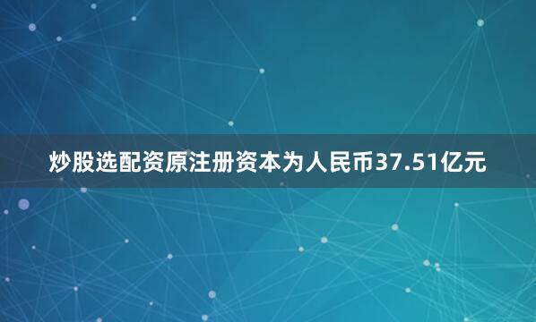 炒股选配资原注册资本为人民币37.51亿元