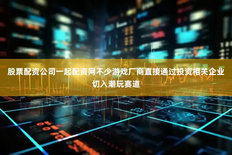 股票配资公司一起配资网不少游戏厂商直接通过投资相关企业切入潮玩赛道