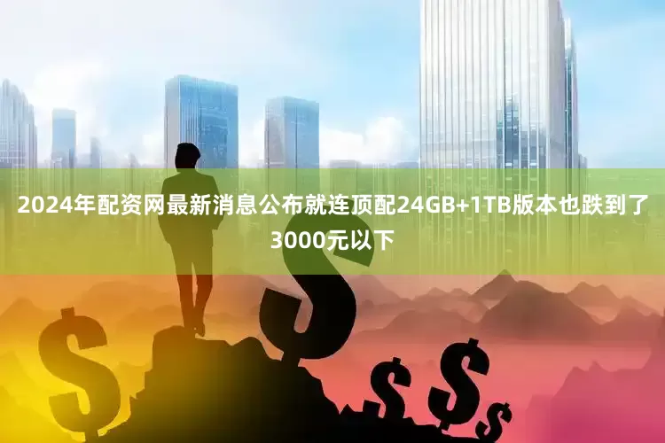 2024年配资网最新消息公布就连顶配24GB+1TB版本也跌到了3000元以下