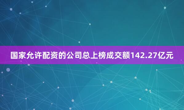 国家允许配资的公司总上榜成交额142.27亿元