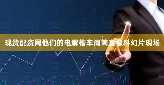 现货配资网他们的电解槽车间简直像科幻片现场