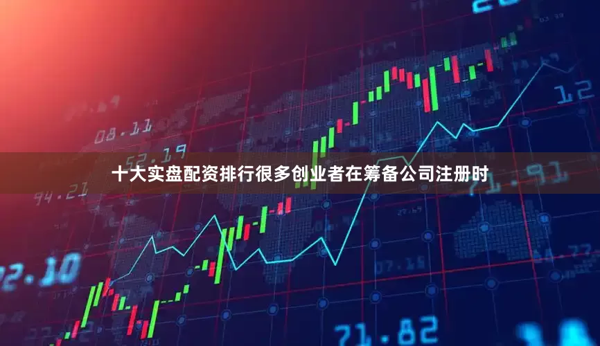 十大实盘配资排行很多创业者在筹备公司注册时