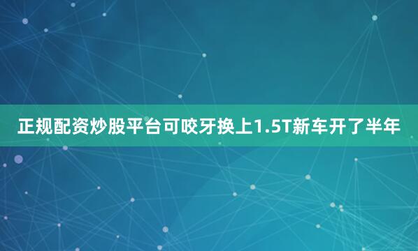 正规配资炒股平台可咬牙换上1.5T新车开了半年