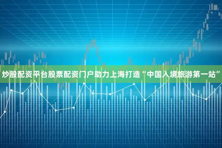 炒股配资平台股票配资门户助力上海打造“中国入境旅游第一站”
