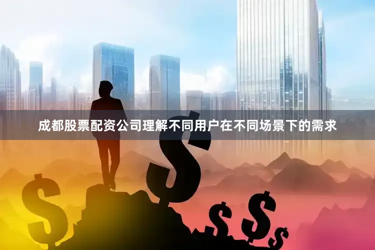 成都股票配资公司理解不同用户在不同场景下的需求