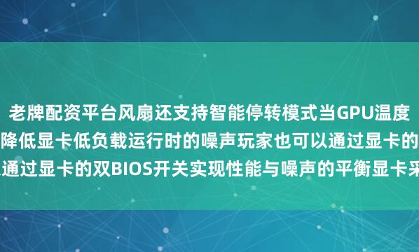 老牌配资平台风扇还支持智能停转模式当GPU温度低于50℃时风扇将停转降低显卡低负载运行时的噪声玩家也可以通过显卡的双BIOS开关实现性能与噪声的平衡显卡采用3.6槽设计