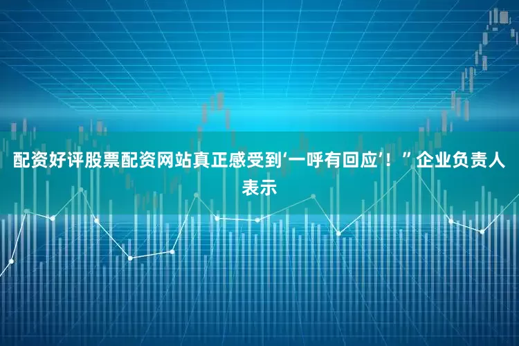 配资好评股票配资网站真正感受到‘一呼有回应’！”企业负责人表示