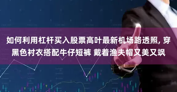 如何利用杠杆买入股票高叶最新机场路透照, 穿黑色衬衣搭配牛仔短裤 戴着渔夫帽又美又飒