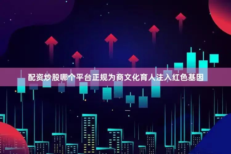配资炒股哪个平台正规为商文化育人注入红色基因