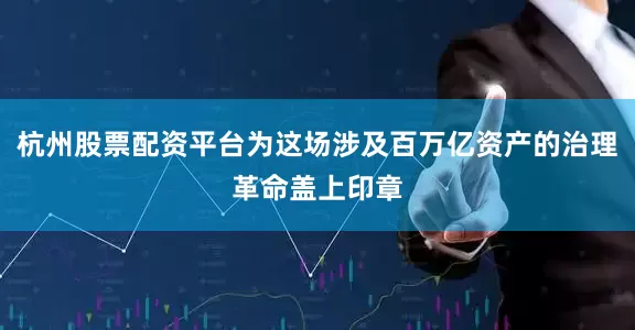 杭州股票配资平台为这场涉及百万亿资产的治理革命盖上印章